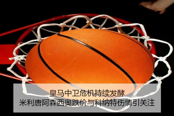 皇马中卫危机持续发酵 米利唐阿森西奥跌价与科纳特伤情引关注